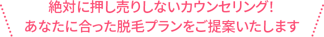 あなたに合った脱毛プランをご提案いたします